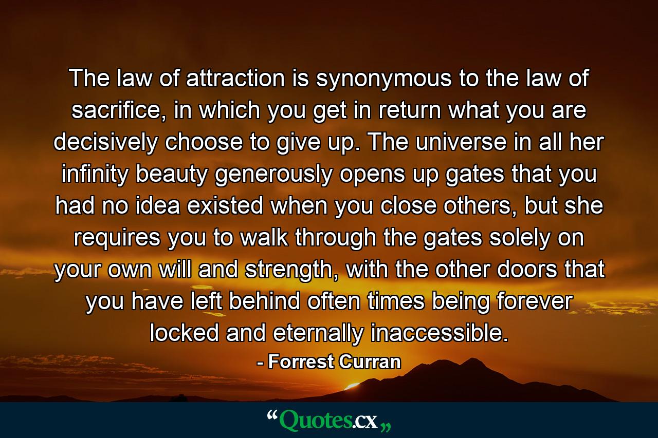 The law of attraction is synonymous to the law of sacrifice, in which you get in return what you are decisively choose to give up. The universe in all her infinity beauty generously opens up gates that you had no idea existed when you close others, but she requires you to walk through the gates solely on your own will and strength, with the other doors that you have left behind often times being forever locked and eternally inaccessible. - Quote by Forrest Curran