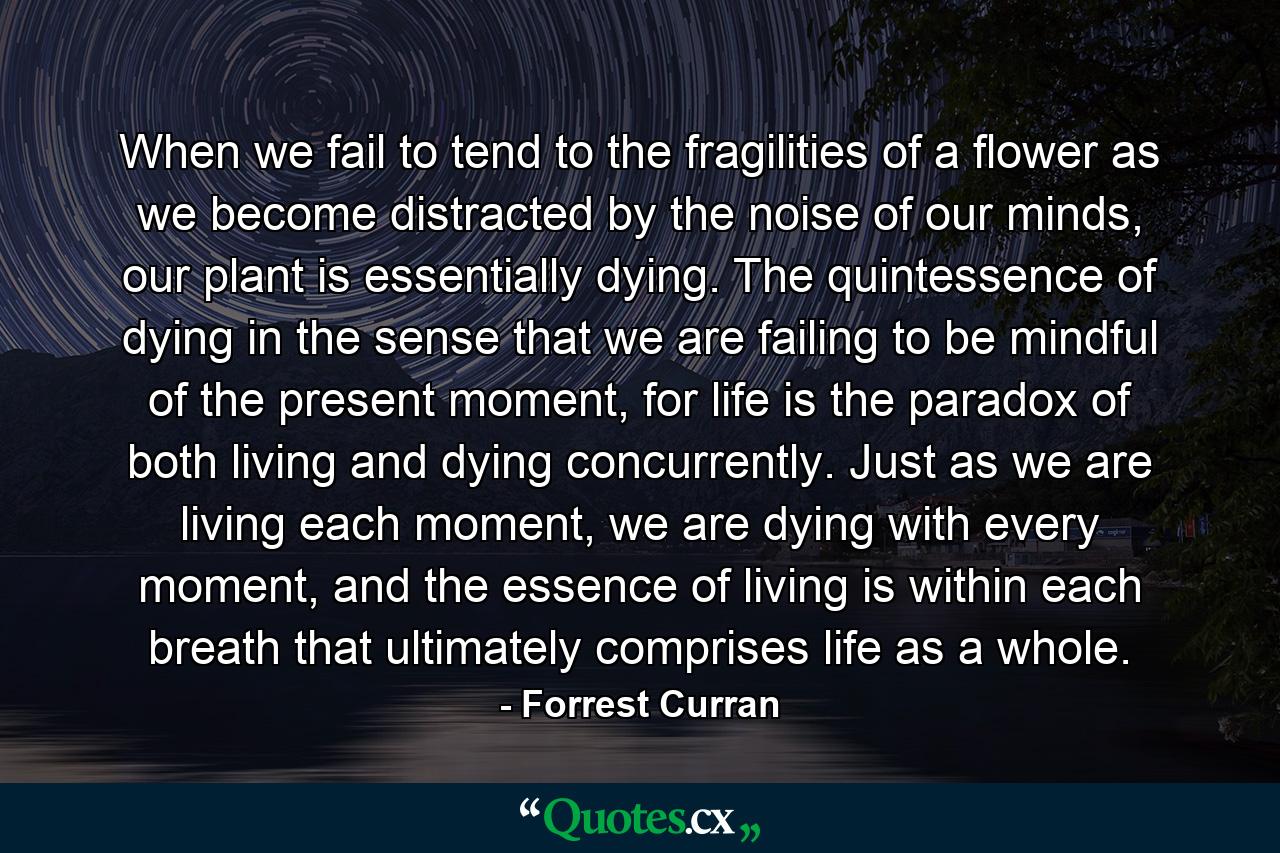 When we fail to tend to the fragilities of a flower as we become distracted by the noise of our minds, our plant is essentially dying. The quintessence of dying in the sense that we are failing to be mindful of the present moment, for life is the paradox of both living and dying concurrently. Just as we are living each moment, we are dying with every moment, and the essence of living is within each breath that ultimately comprises life as a whole. - Quote by Forrest Curran