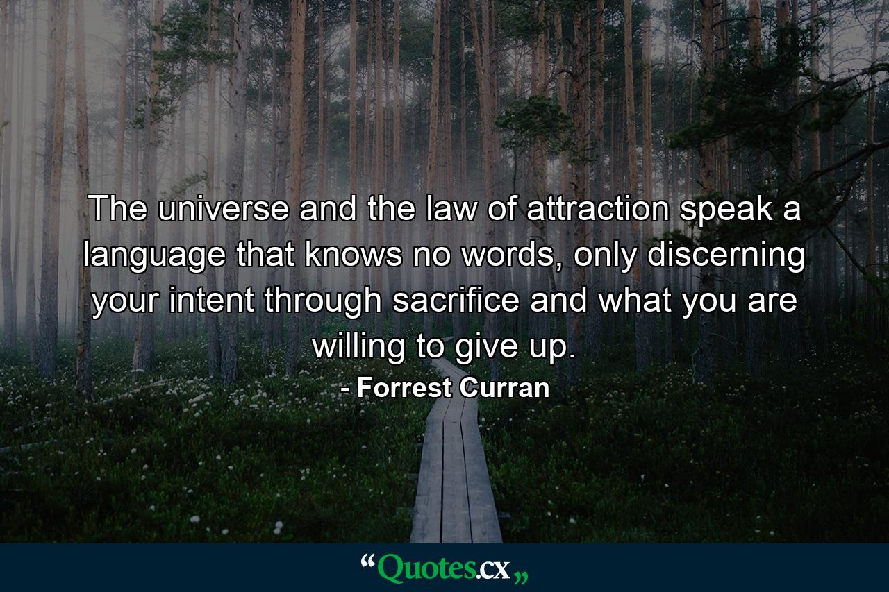 The universe and the law of attraction speak a language that knows no words, only discerning your intent through sacrifice and what you are willing to give up. - Quote by Forrest Curran