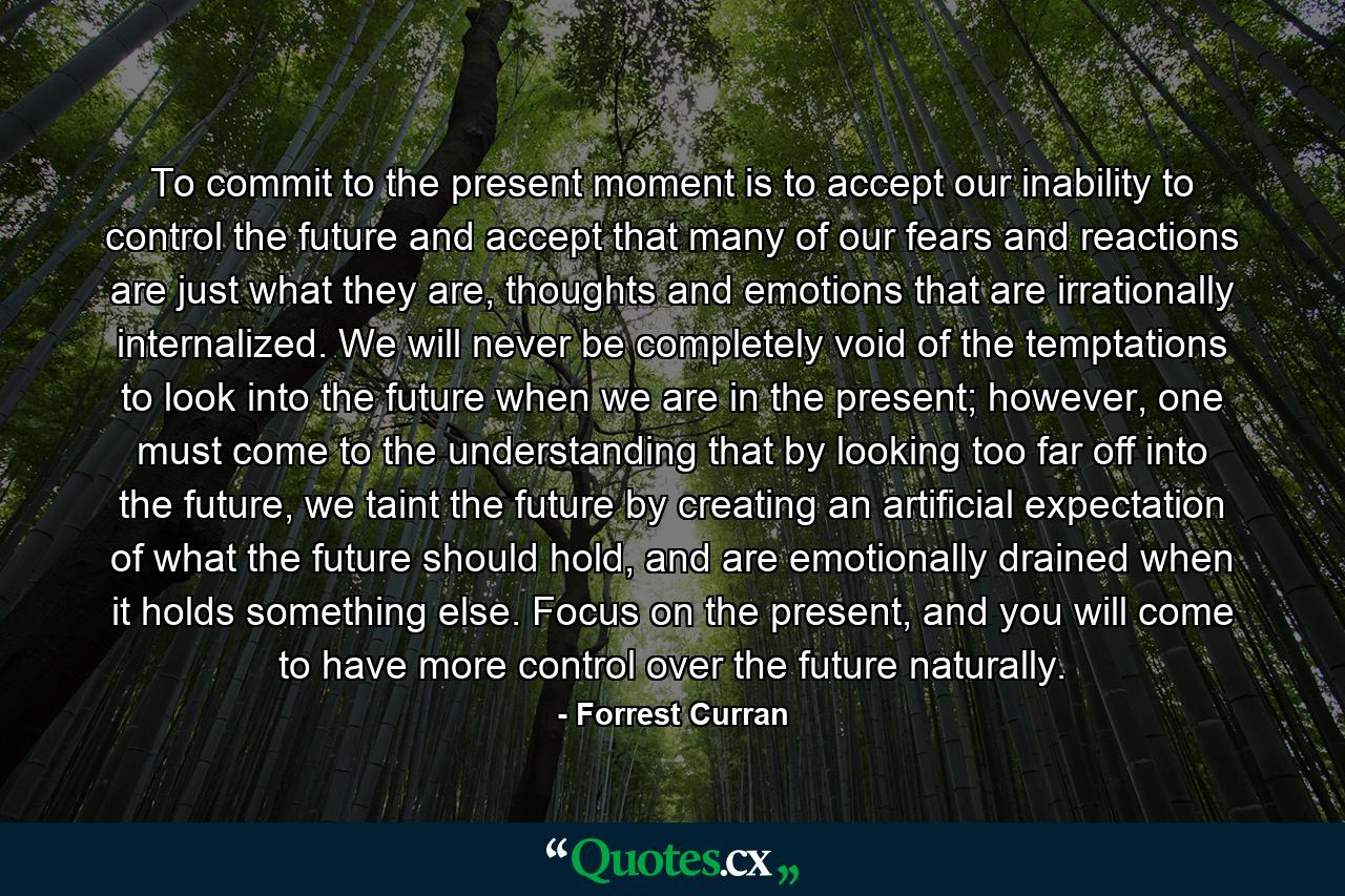 To commit to the present moment is to accept our inability to control the future and accept that many of our fears and reactions are just what they are, thoughts and emotions that are irrationally internalized. We will never be completely void of the temptations to look into the future when we are in the present; however, one must come to the understanding that by looking too far off into the future, we taint the future by creating an artificial expectation of what the future should hold, and are emotionally drained when it holds something else. Focus on the present, and you will come to have more control over the future naturally. - Quote by Forrest Curran