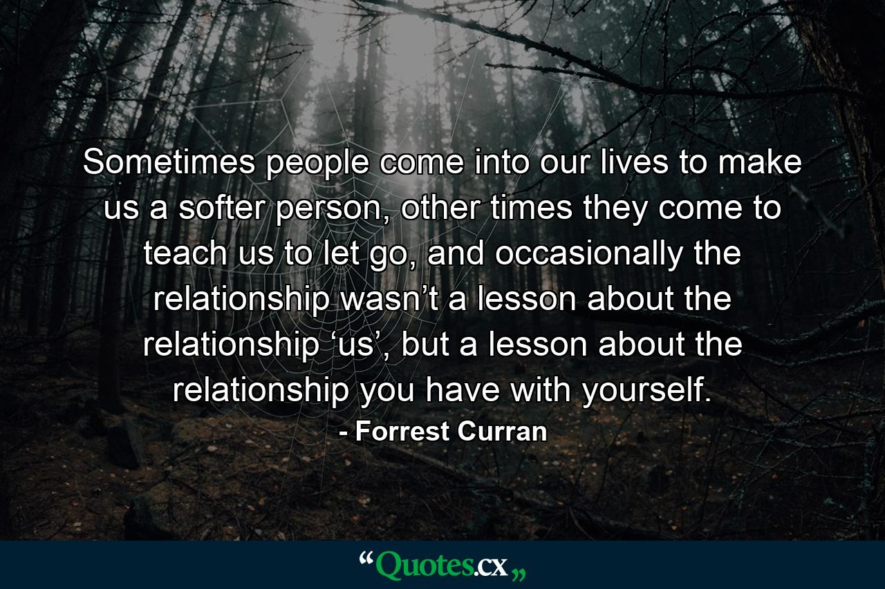 Sometimes people come into our lives to make us a softer person, other times they come to teach us to let go, and occasionally the relationship wasn’t a lesson about the relationship ‘us’, but a lesson about the relationship you have with yourself. - Quote by Forrest Curran