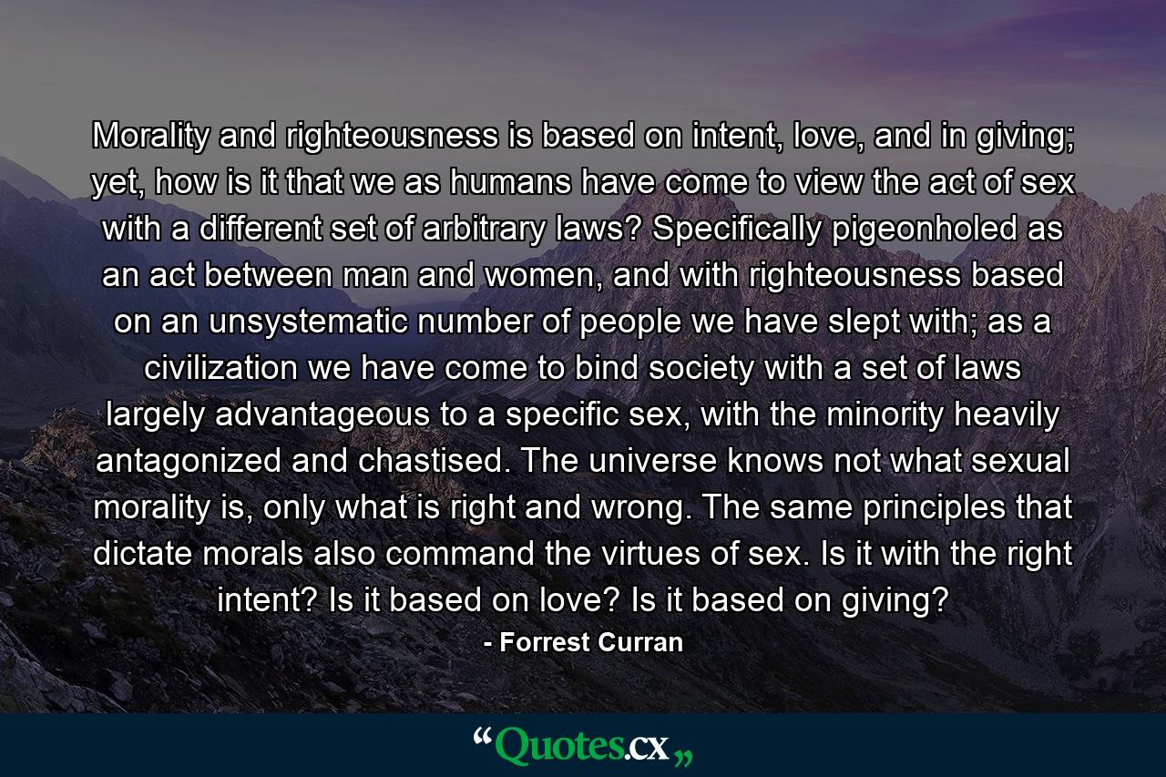 Morality and righteousness is based on intent, love, and in giving; yet, how is it that we as humans have come to view the act of sex with a different set of arbitrary laws? Specifically pigeonholed as an act between man and women, and with righteousness based on an unsystematic number of people we have slept with; as a civilization we have come to bind society with a set of laws largely advantageous to a specific sex, with the minority heavily antagonized and chastised. The universe knows not what sexual morality is, only what is right and wrong. The same principles that dictate morals also command the virtues of sex. Is it with the right intent? Is it based on love? Is it based on giving? - Quote by Forrest Curran