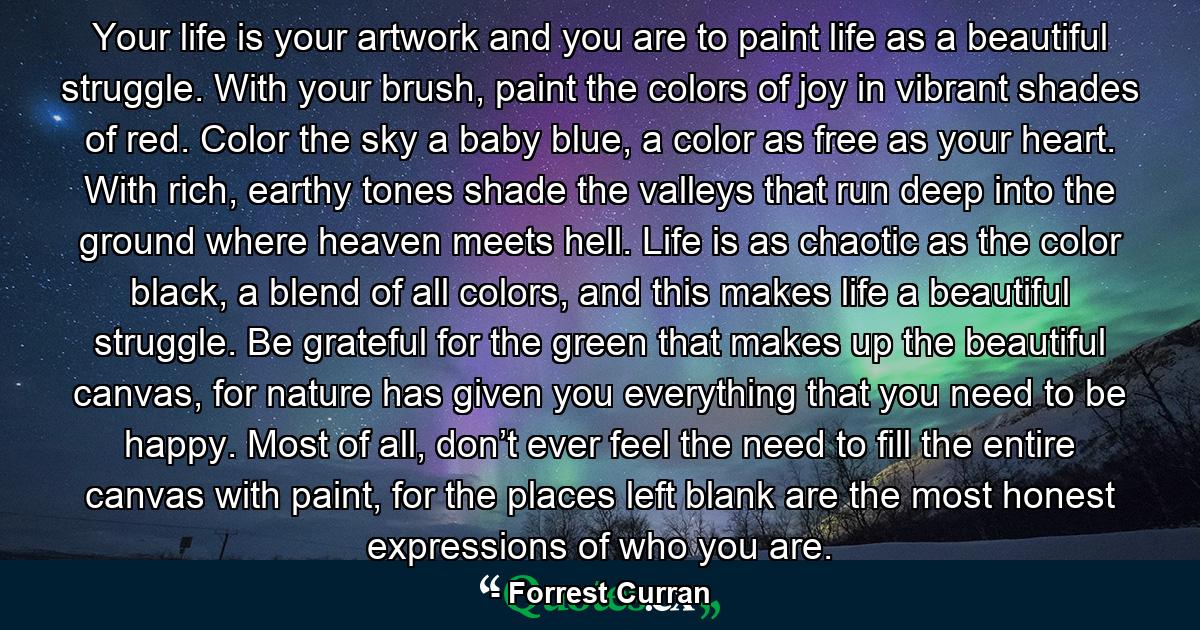 Your life is your artwork and you are to paint life as a beautiful struggle. With your brush, paint the colors of joy in vibrant shades of red. Color the sky a baby blue, a color as free as your heart. With rich, earthy tones shade the valleys that run deep into the ground where heaven meets hell. Life is as chaotic as the color black, a blend of all colors, and this makes life a beautiful struggle. Be grateful for the green that makes up the beautiful canvas, for nature has given you everything that you need to be happy. Most of all, don’t ever feel the need to fill the entire canvas with paint, for the places left blank are the most honest expressions of who you are. - Quote by Forrest Curran