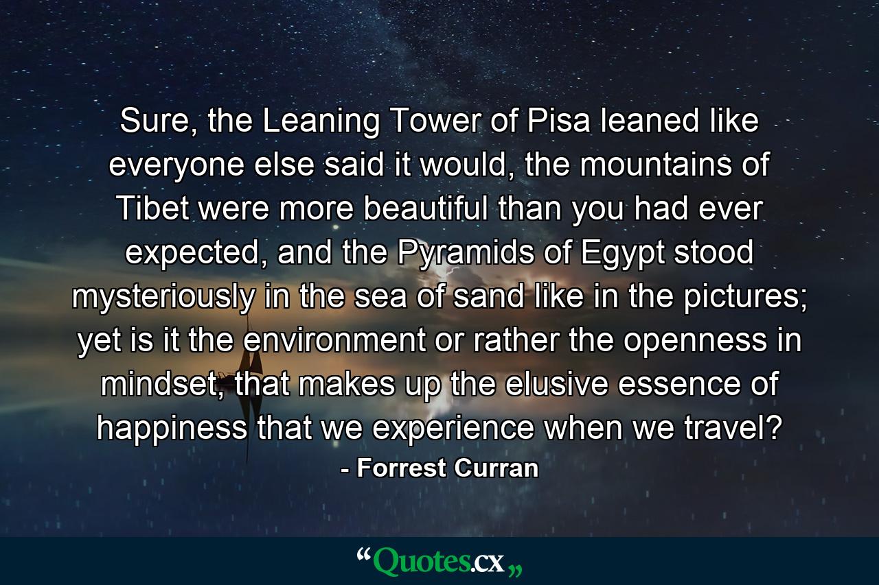 Sure, the Leaning Tower of Pisa leaned like everyone else said it would, the mountains of Tibet were more beautiful than you had ever expected, and the Pyramids of Egypt stood mysteriously in the sea of sand like in the pictures; yet is it the environment or rather the openness in mindset, that makes up the elusive essence of happiness that we experience when we travel? - Quote by Forrest Curran