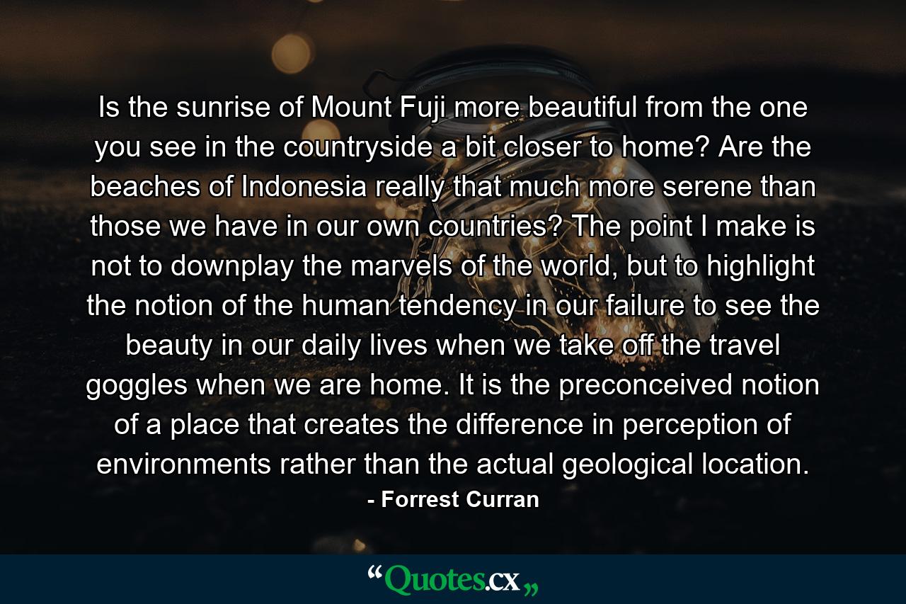 Is the sunrise of Mount Fuji more beautiful from the one you see in the countryside a bit closer to home? Are the beaches of Indonesia really that much more serene than those we have in our own countries? The point I make is not to downplay the marvels of the world, but to highlight the notion of the human tendency in our failure to see the beauty in our daily lives when we take off the travel goggles when we are home. It is the preconceived notion of a place that creates the difference in perception of environments rather than the actual geological location. - Quote by Forrest Curran