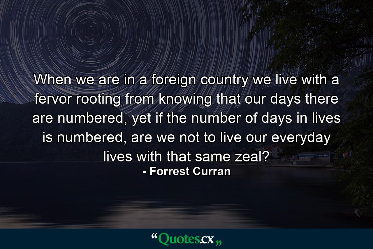 When we are in a foreign country we live with a fervor rooting from knowing that our days there are numbered, yet if the number of days in lives is numbered, are we not to live our everyday lives with that same zeal? - Quote by Forrest Curran