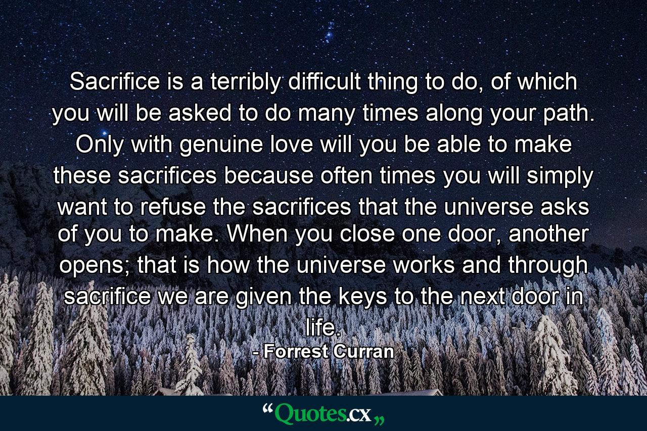 Sacrifice is a terribly difficult thing to do, of which you will be asked to do many times along your path. Only with genuine love will you be able to make these sacrifices because often times you will simply want to refuse the sacrifices that the universe asks of you to make. When you close one door, another opens; that is how the universe works and through sacrifice we are given the keys to the next door in life. - Quote by Forrest Curran