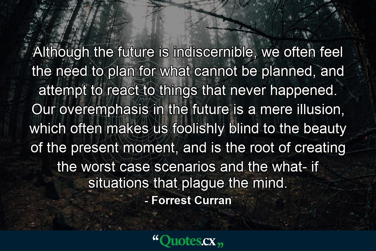 Although the future is indiscernible, we often feel the need to plan for what cannot be planned, and attempt to react to things that never happened. Our overemphasis in the future is a mere illusion, which often makes us foolishly blind to the beauty of the present moment, and is the root of creating the worst case scenarios and the what- if situations that plague the mind. - Quote by Forrest Curran