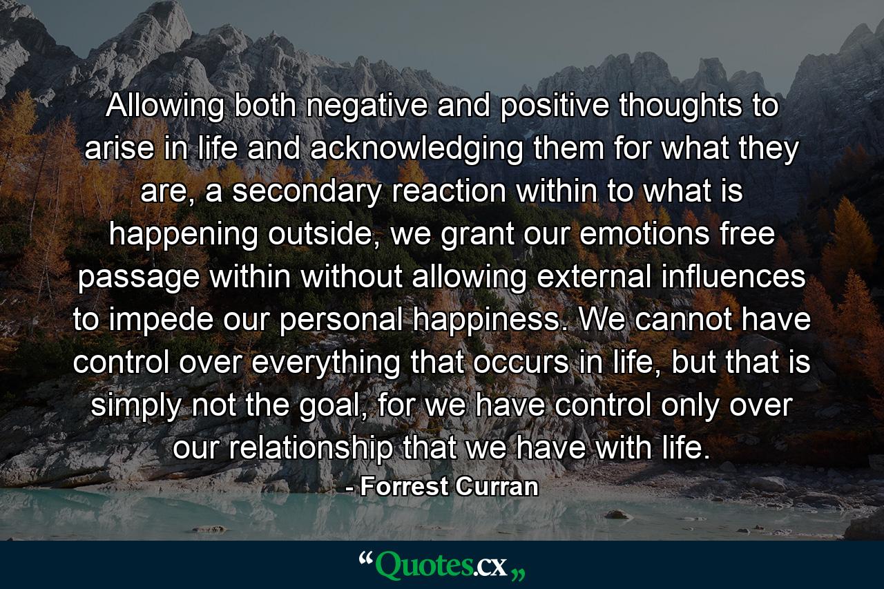 Allowing both negative and positive thoughts to arise in life and acknowledging them for what they are, a secondary reaction within to what is happening outside, we grant our emotions free passage within without allowing external influences to impede our personal happiness. We cannot have control over everything that occurs in life, but that is simply not the goal, for we have control only over our relationship that we have with life. - Quote by Forrest Curran