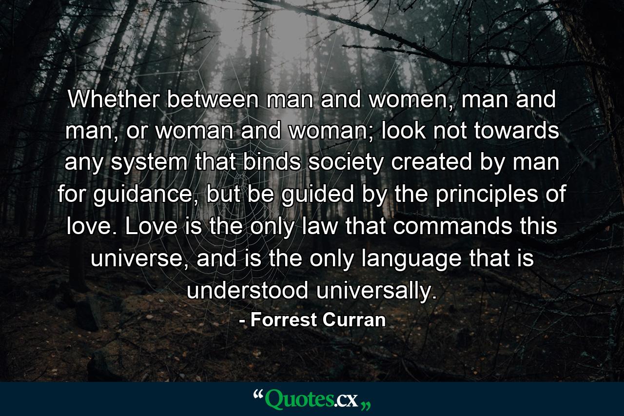 Whether between man and women, man and man, or woman and woman; look not towards any system that binds society created by man for guidance, but be guided by the principles of love. Love is the only law that commands this universe, and is the only language that is understood universally. - Quote by Forrest Curran