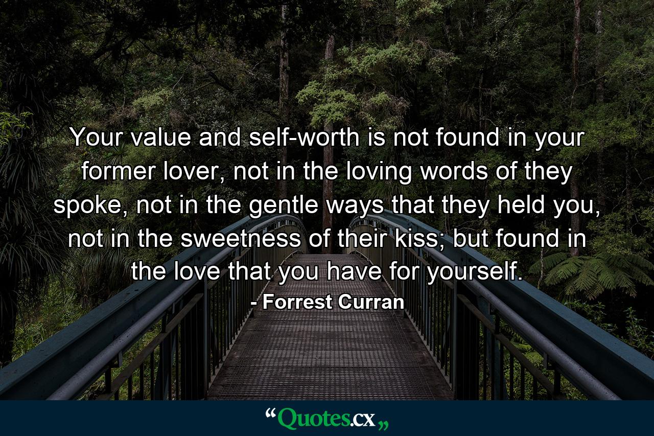 Your value and self-worth is not found in your former lover, not in the loving words of they spoke, not in the gentle ways that they held you, not in the sweetness of their kiss; but found in the love that you have for yourself. - Quote by Forrest Curran