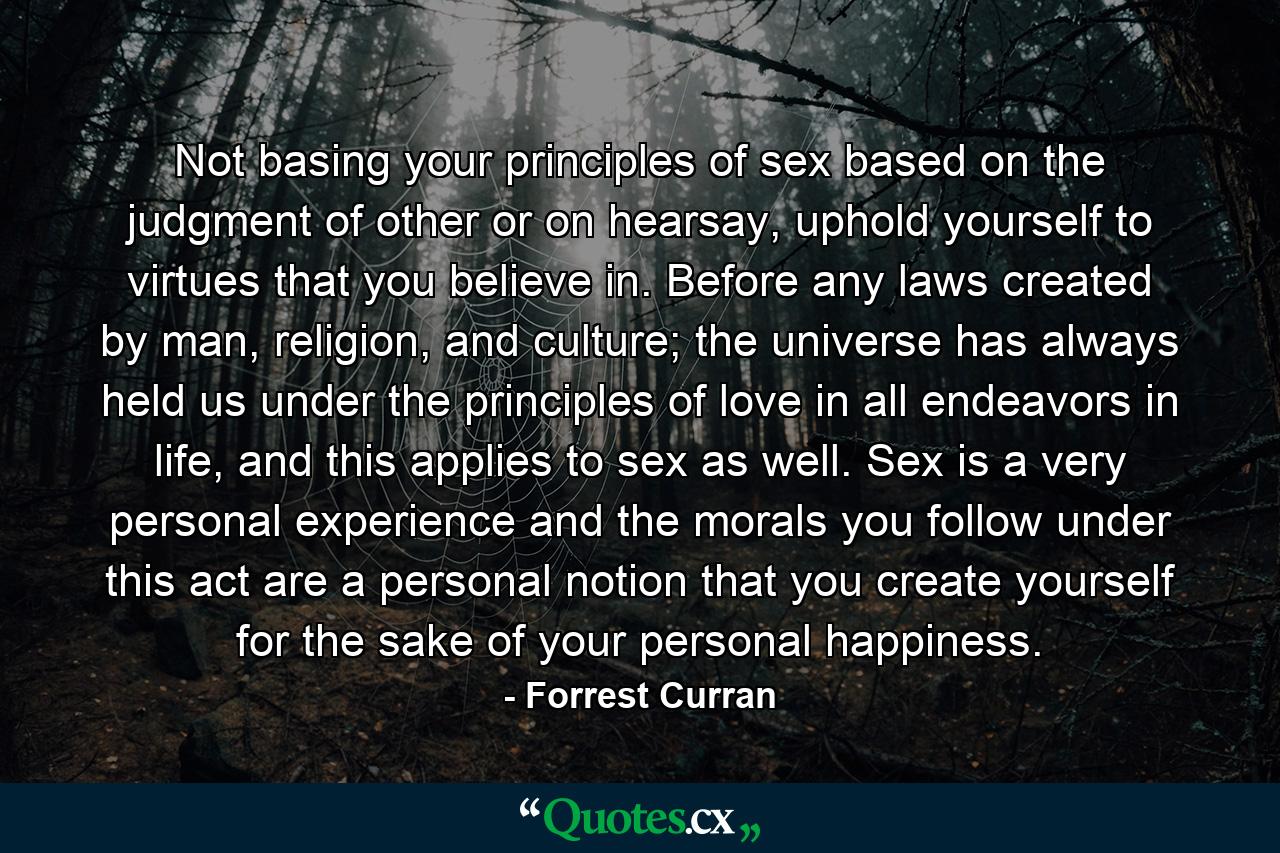 Not basing your principles of sex based on the judgment of other or on hearsay, uphold yourself to virtues that you believe in. Before any laws created by man, religion, and culture; the universe has always held us under the principles of love in all endeavors in life, and this applies to sex as well. Sex is a very personal experience and the morals you follow under this act are a personal notion that you create yourself for the sake of your personal happiness. - Quote by Forrest Curran