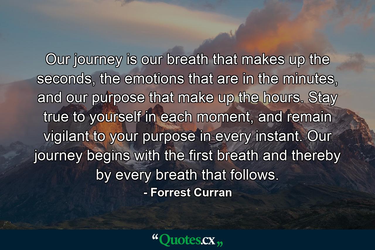 Our journey is our breath that makes up the seconds, the emotions that are in the minutes, and our purpose that make up the hours. Stay true to yourself in each moment, and remain vigilant to your purpose in every instant. Our journey begins with the first breath and thereby by every breath that follows. - Quote by Forrest Curran