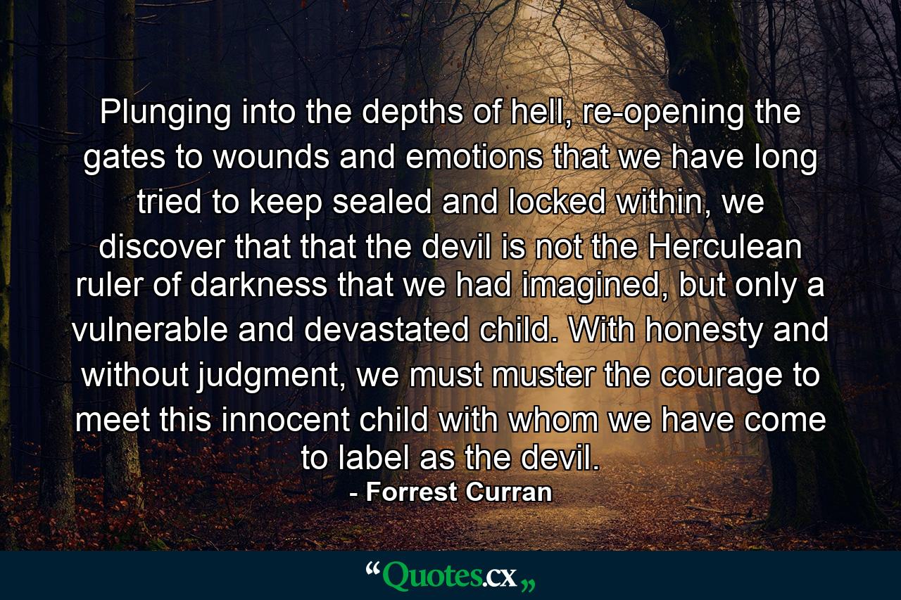 Plunging into the depths of hell, re-opening the gates to wounds and emotions that we have long tried to keep sealed and locked within, we discover that that the devil is not the Herculean ruler of darkness that we had imagined, but only a vulnerable and devastated child. With honesty and without judgment, we must muster the courage to meet this innocent child with whom we have come to label as the devil. - Quote by Forrest Curran