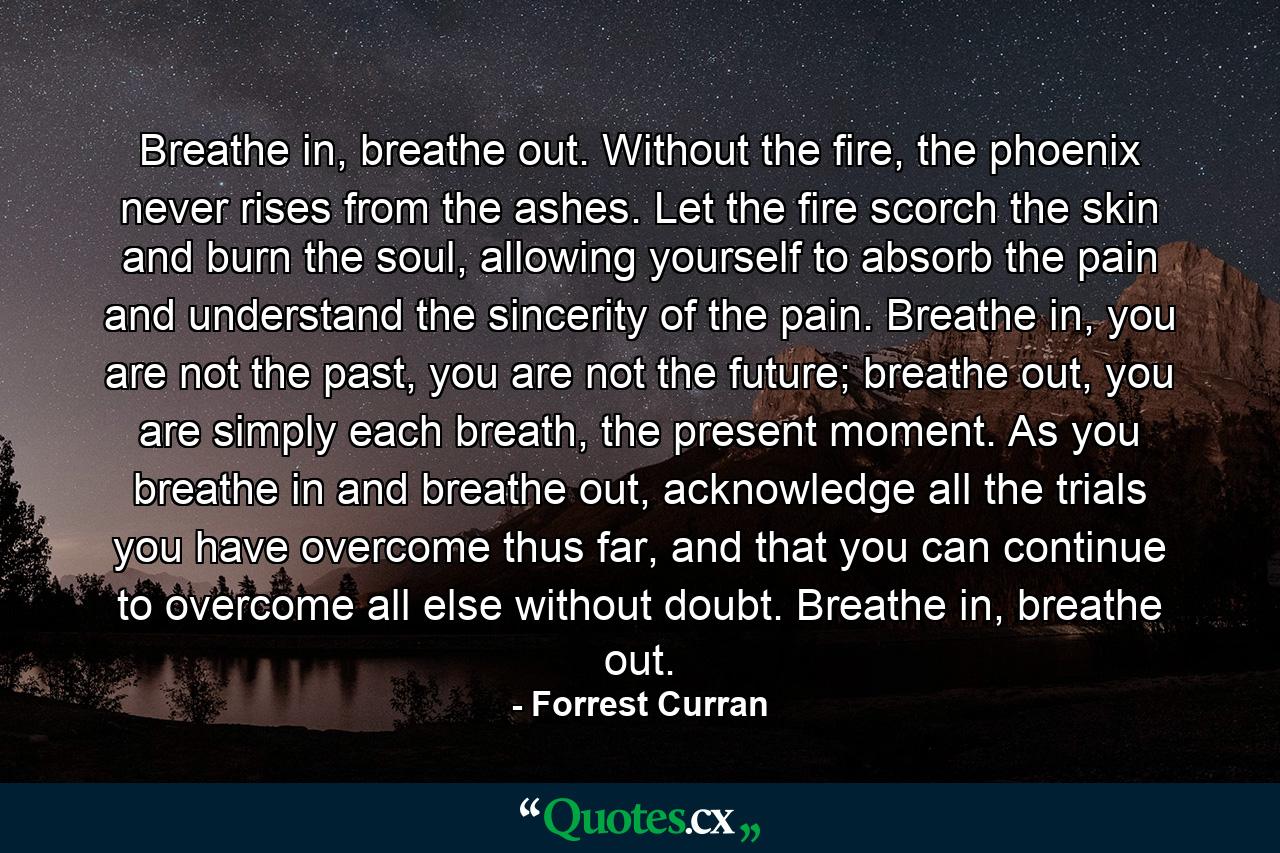 Breathe in, breathe out. Without the fire, the phoenix never rises from the ashes. Let the fire scorch the skin and burn the soul, allowing yourself to absorb the pain and understand the sincerity of the pain. Breathe in, you are not the past, you are not the future; breathe out, you are simply each breath, the present moment. As you breathe in and breathe out, acknowledge all the trials you have overcome thus far, and that you can continue to overcome all else without doubt. Breathe in, breathe out. - Quote by Forrest Curran