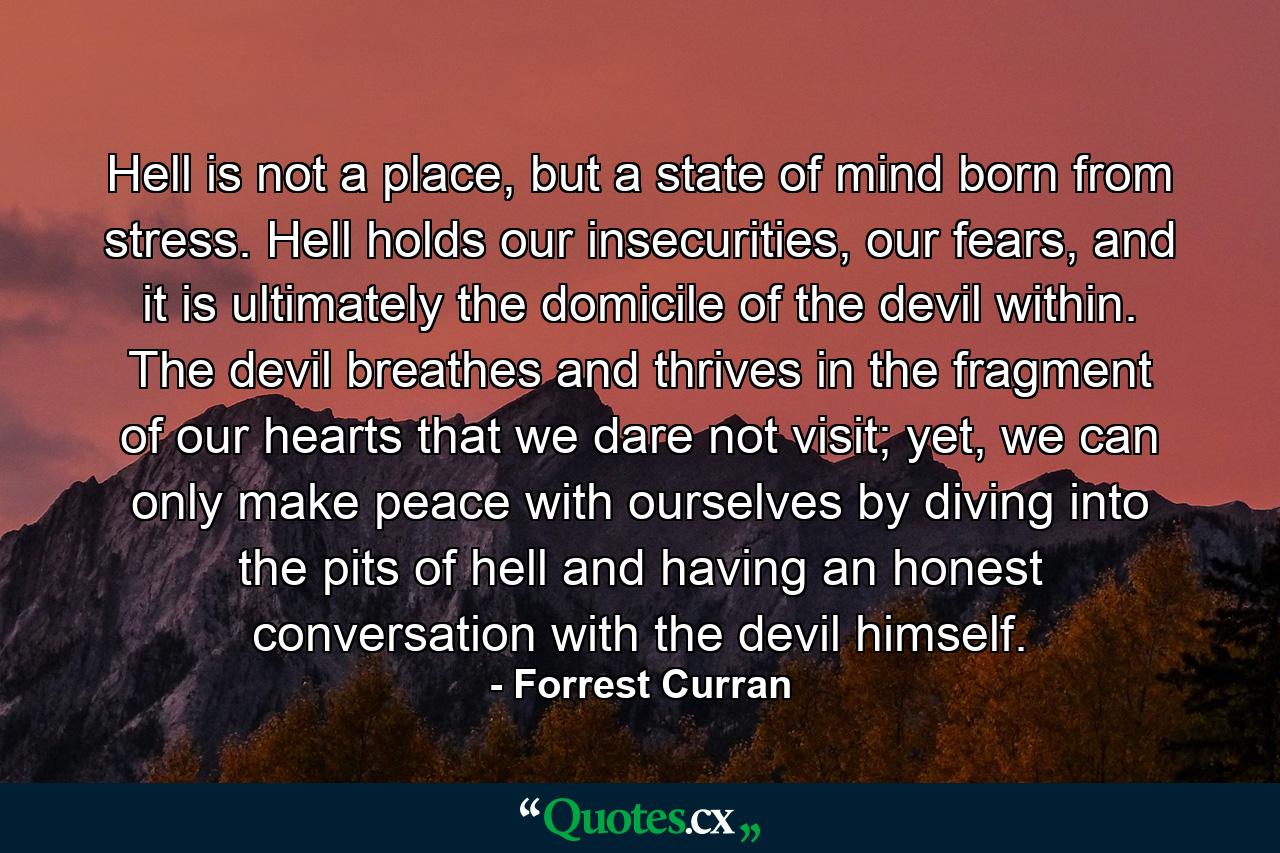 Hell is not a place, but a state of mind born from stress. Hell holds our insecurities, our fears, and it is ultimately the domicile of the devil within. The devil breathes and thrives in the fragment of our hearts that we dare not visit; yet, we can only make peace with ourselves by diving into the pits of hell and having an honest conversation with the devil himself. - Quote by Forrest Curran