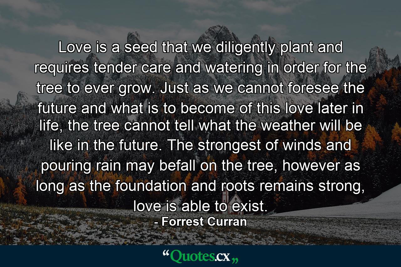 Love is a seed that we diligently plant and requires tender care and watering in order for the tree to ever grow. Just as we cannot foresee the future and what is to become of this love later in life, the tree cannot tell what the weather will be like in the future. The strongest of winds and pouring rain may befall on the tree, however as long as the foundation and roots remains strong, love is able to exist. - Quote by Forrest Curran