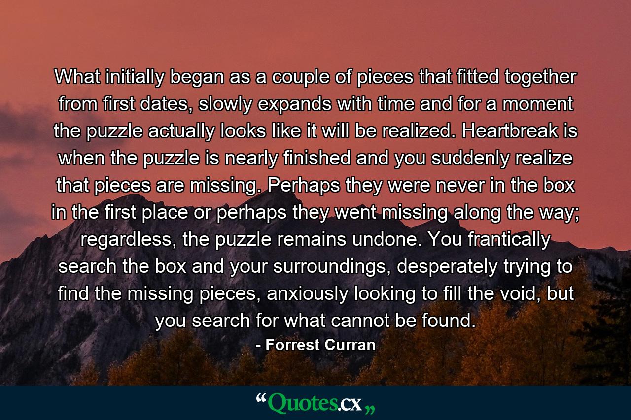 What initially began as a couple of pieces that fitted together from first dates, slowly expands with time and for a moment the puzzle actually looks like it will be realized. Heartbreak is when the puzzle is nearly finished and you suddenly realize that pieces are missing. Perhaps they were never in the box in the first place or perhaps they went missing along the way; regardless, the puzzle remains undone. You frantically search the box and your surroundings, desperately trying to find the missing pieces, anxiously looking to fill the void, but you search for what cannot be found. - Quote by Forrest Curran