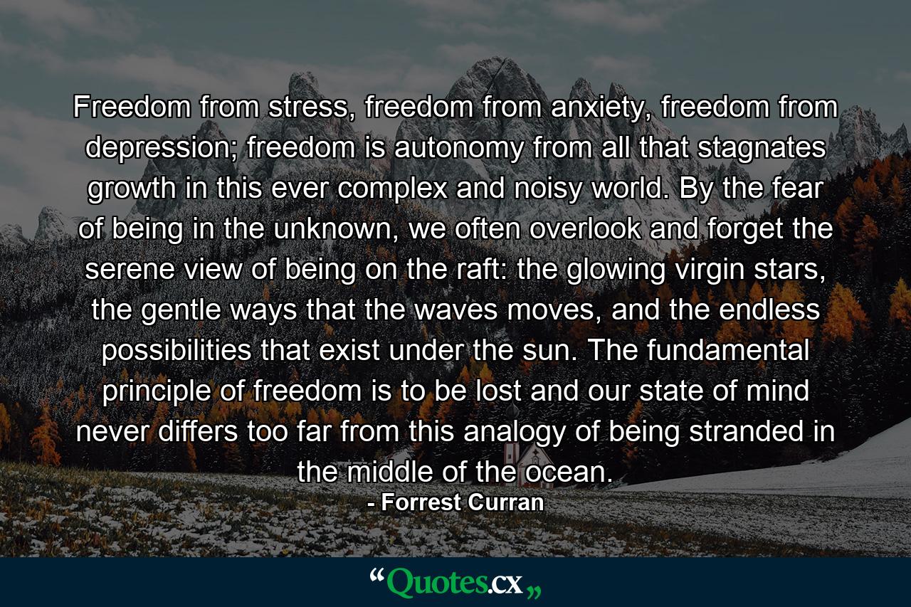 Freedom from stress, freedom from anxiety, freedom from depression; freedom is autonomy from all that stagnates growth in this ever complex and noisy world. By the fear of being in the unknown, we often overlook and forget the serene view of being on the raft: the glowing virgin stars, the gentle ways that the waves moves, and the endless possibilities that exist under the sun. The fundamental principle of freedom is to be lost and our state of mind never differs too far from this analogy of being stranded in the middle of the ocean. - Quote by Forrest Curran