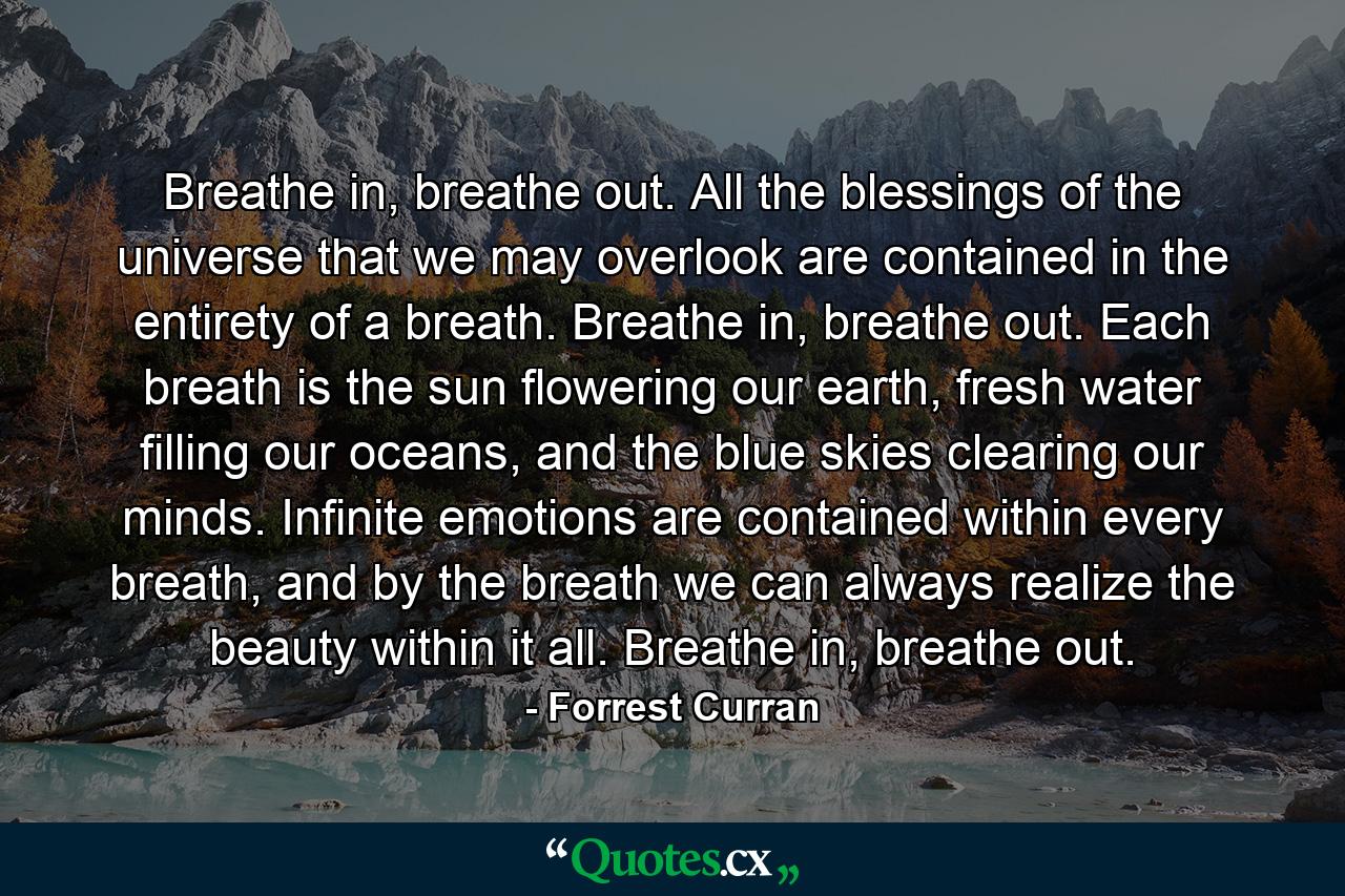 Breathe in, breathe out. All the blessings of the universe that we may overlook are contained in the entirety of a breath. Breathe in, breathe out. Each breath is the sun flowering our earth, fresh water filling our oceans, and the blue skies clearing our minds. Infinite emotions are contained within every breath, and by the breath we can always realize the beauty within it all. Breathe in, breathe out. - Quote by Forrest Curran