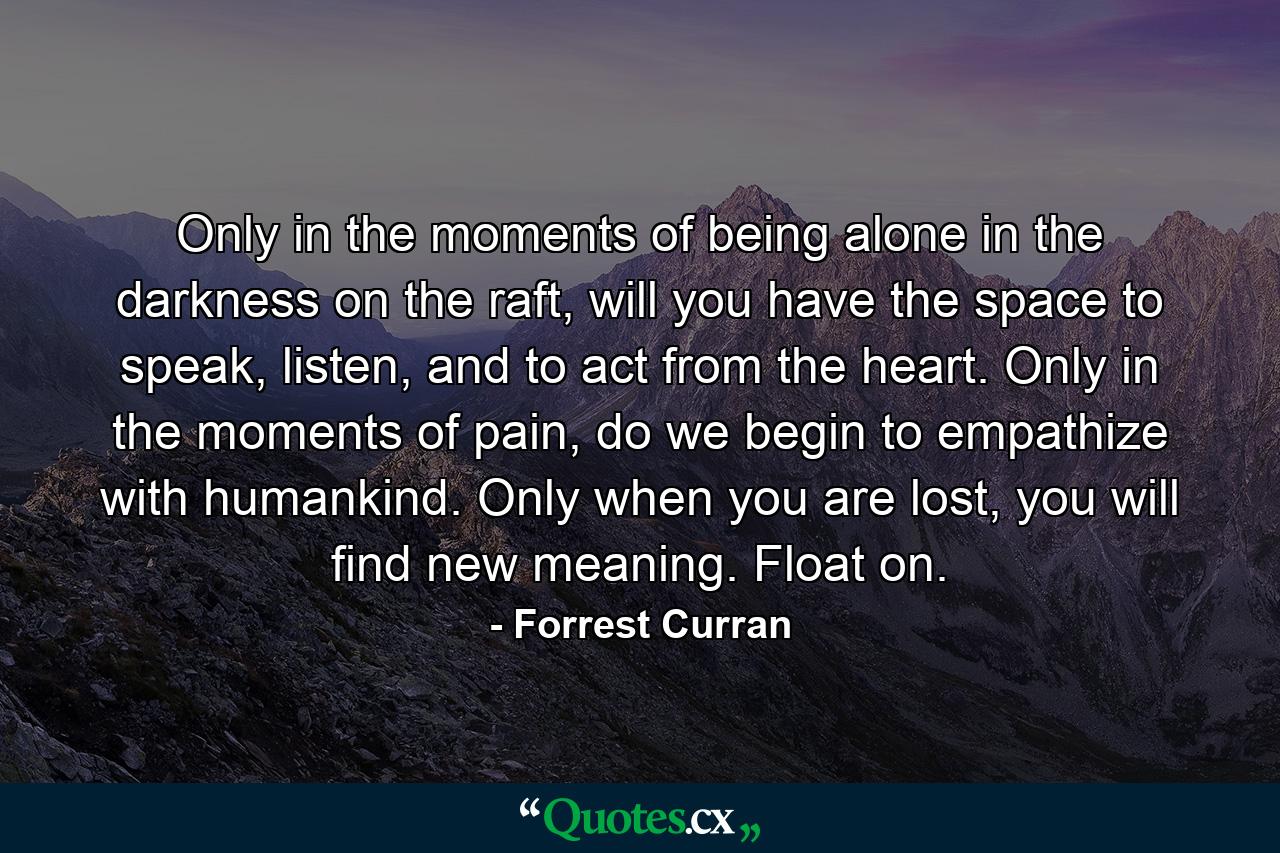 Only in the moments of being alone in the darkness on the raft, will you have the space to speak, listen, and to act from the heart. Only in the moments of pain, do we begin to empathize with humankind. Only when you are lost, you will find new meaning. Float on. - Quote by Forrest Curran