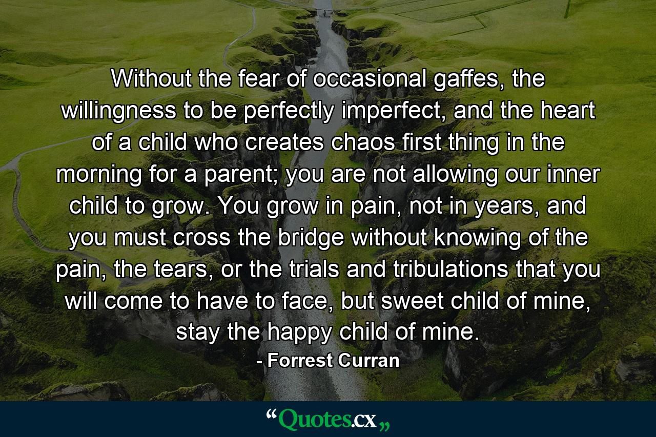 Without the fear of occasional gaffes, the willingness to be perfectly imperfect, and the heart of a child who creates chaos first thing in the morning for a parent; you are not allowing our inner child to grow. You grow in pain, not in years, and you must cross the bridge without knowing of the pain, the tears, or the trials and tribulations that you will come to have to face, but sweet child of mine, stay the happy child of mine. - Quote by Forrest Curran