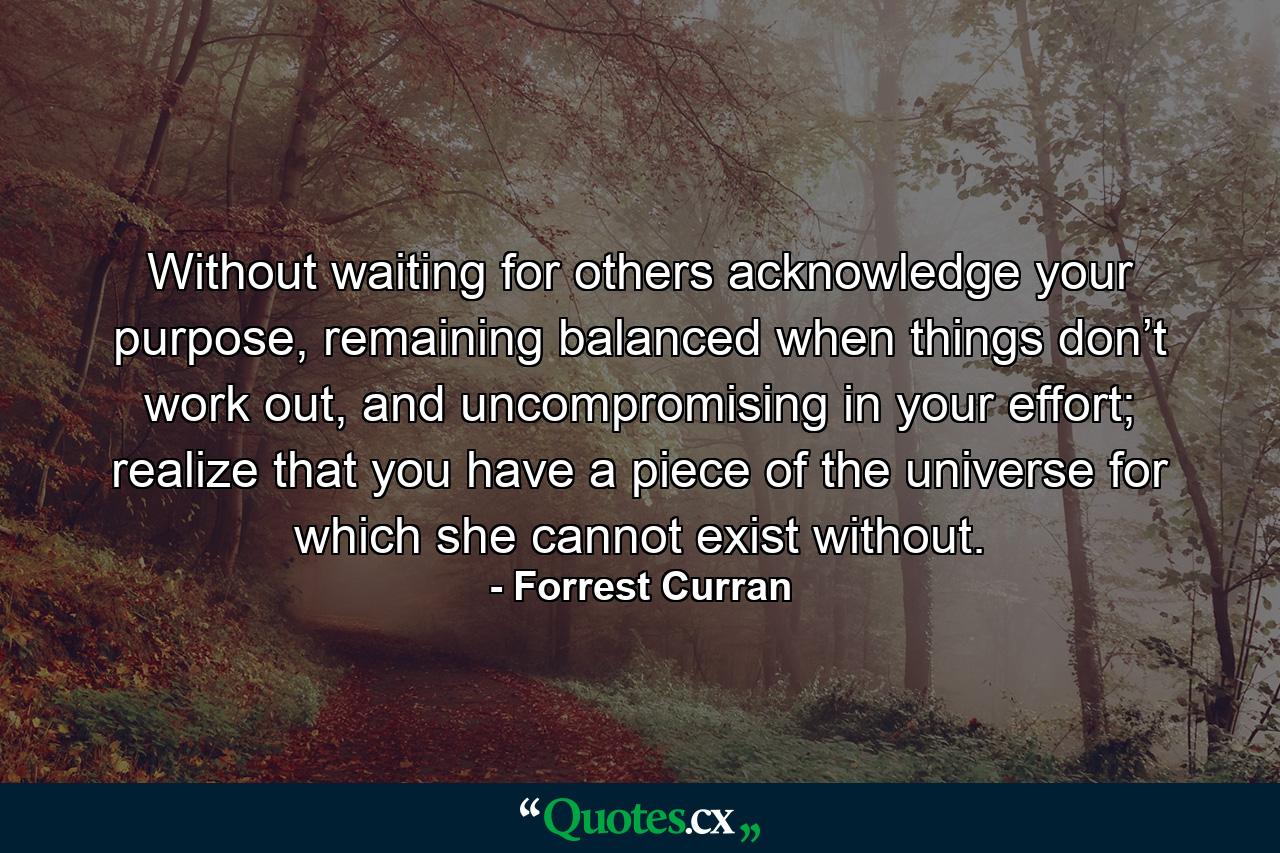 Without waiting for others acknowledge your purpose, remaining balanced when things don’t work out, and uncompromising in your effort; realize that you have a piece of the universe for which she cannot exist without. - Quote by Forrest Curran