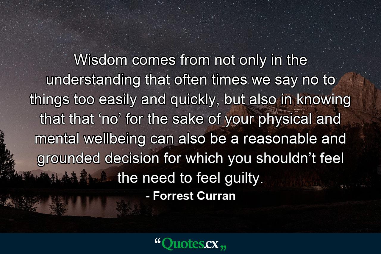 Wisdom comes from not only in the understanding that often times we say no to things too easily and quickly, but also in knowing that that ‘no’ for the sake of your physical and mental wellbeing can also be a reasonable and grounded decision for which you shouldn’t feel the need to feel guilty. - Quote by Forrest Curran