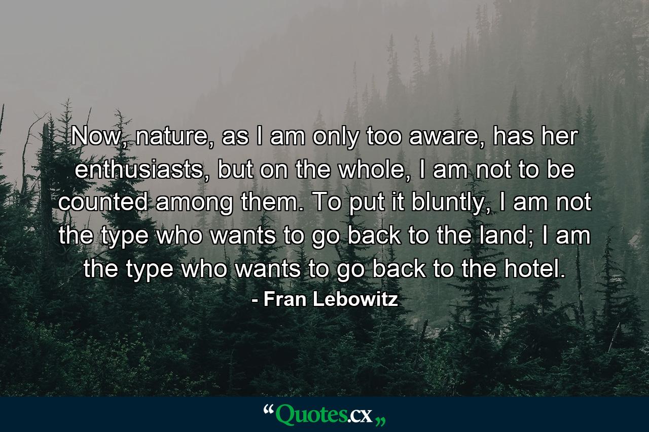 Now, nature, as I am only too aware, has her enthusiasts, but on the whole, I am not to be counted among them. To put it bluntly, I am not the type who wants to go back to the land; I am the type who wants to go back to the hotel. - Quote by Fran Lebowitz