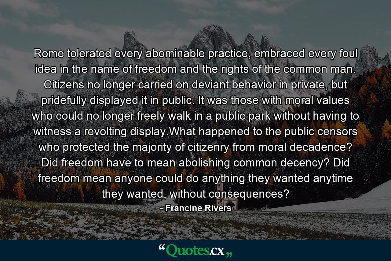 Rome tolerated every abominable practice, embraced every foul idea in the name of freedom and the rights of the common man. Citizens no longer carried on deviant behavior in private, but pridefully displayed it in public. It was those with moral values who could no longer freely walk in a public park without having to witness a revolting display.What happened to the public censors who protected the majority of citizenry from moral decadence? Did freedom have to mean abolishing common decency? Did freedom mean anyone could do anything they wanted anytime they wanted, without consequences? - Quote by Francine Rivers