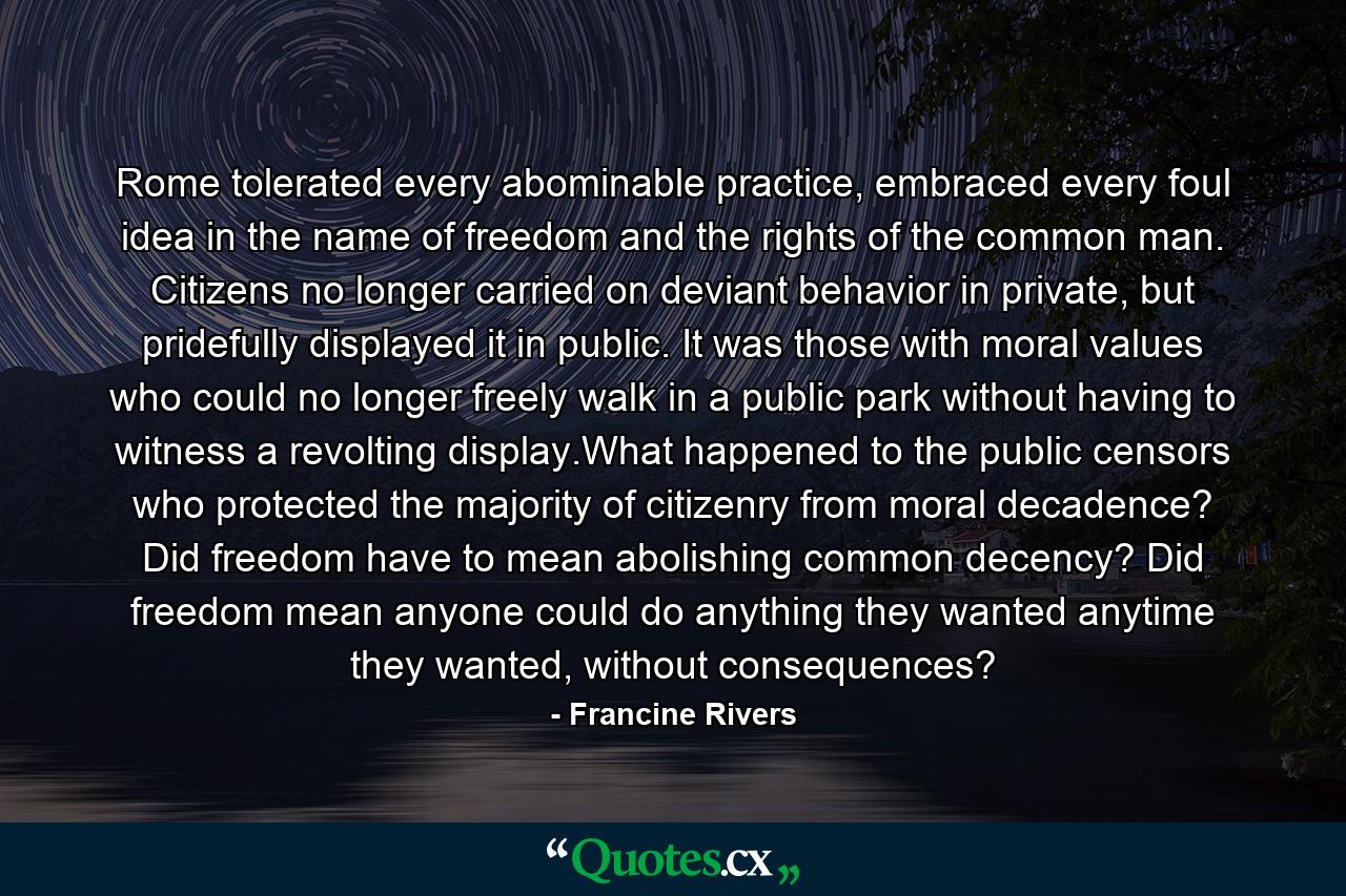 Rome tolerated every abominable practice, embraced every foul idea in the name of freedom and the rights of the common man. Citizens no longer carried on deviant behavior in private, but pridefully displayed it in public. It was those with moral values who could no longer freely walk in a public park without having to witness a revolting display.What happened to the public censors who protected the majority of citizenry from moral decadence? Did freedom have to mean abolishing common decency? Did freedom mean anyone could do anything they wanted anytime they wanted, without consequences? - Quote by Francine Rivers