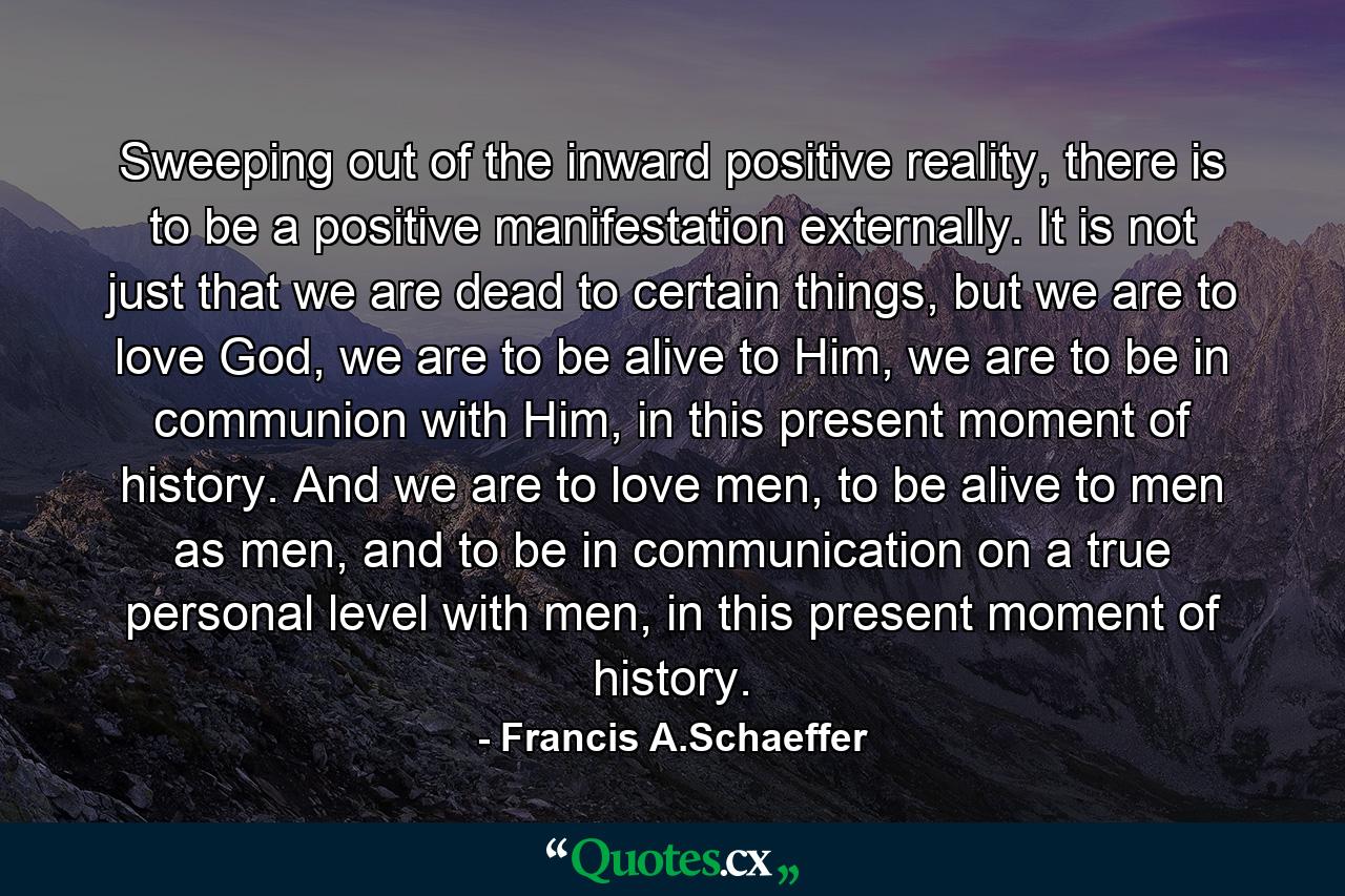 Sweeping out of the inward positive reality, there is to be a positive manifestation externally. It is not just that we are dead to certain things, but we are to love God, we are to be alive to Him, we are to be in communion with Him, in this present moment of history. And we are to love men, to be alive to men as men, and to be in communication on a true personal level with men, in this present moment of history. - Quote by Francis A.Schaeffer