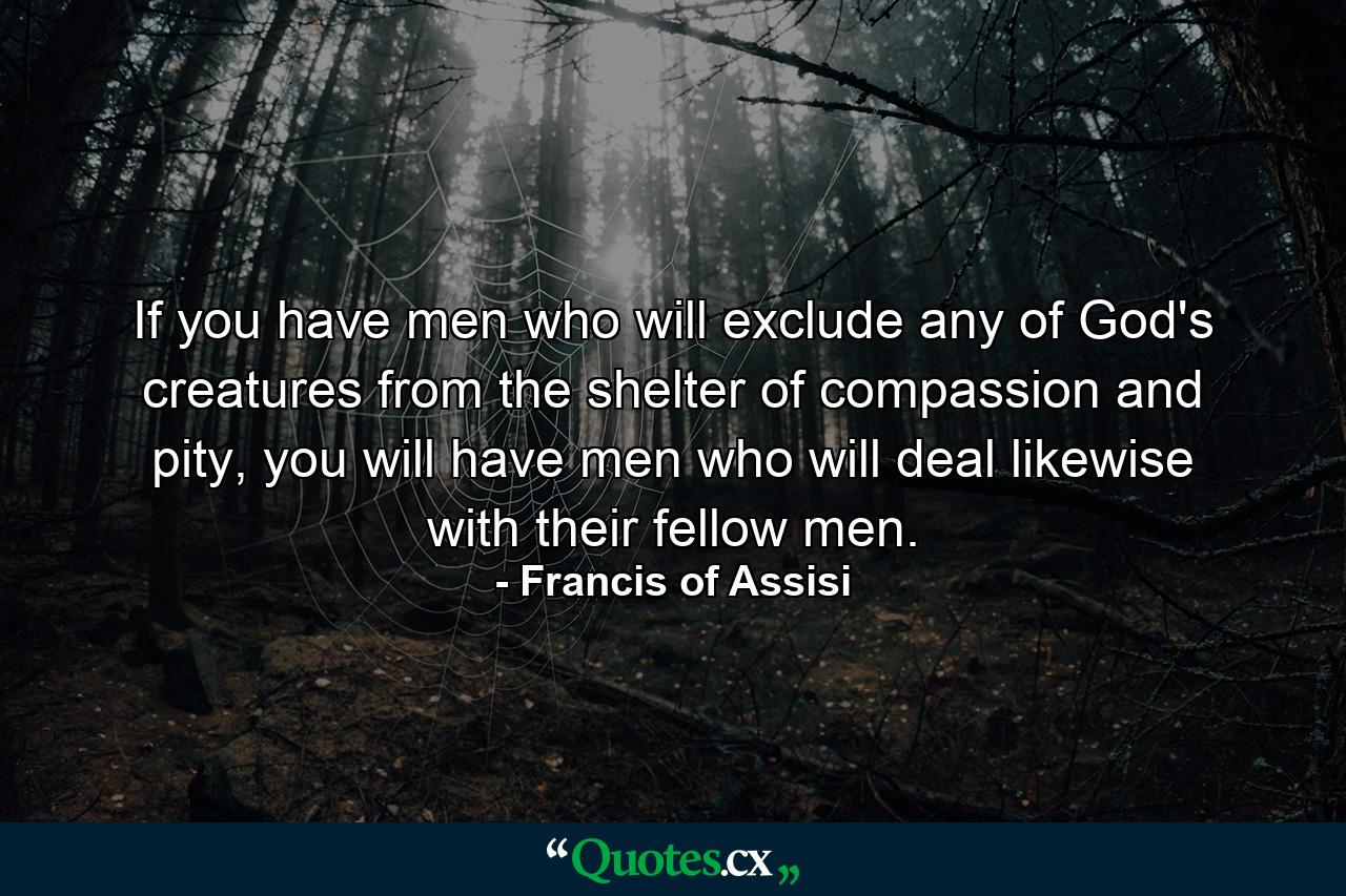 If you have men who will exclude any of God's creatures from the shelter of compassion and pity, you will have men who will deal likewise with their fellow men. - Quote by Francis of Assisi