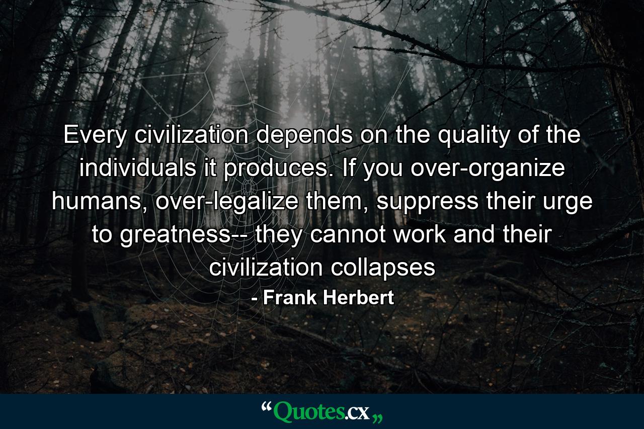 Every civilization depends on the quality of the individuals it produces. If you over-organize humans, over-legalize them, suppress their urge to greatness-- they cannot work and their civilization collapses - Quote by Frank Herbert