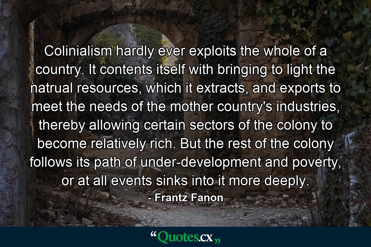 Colinialism hardly ever exploits the whole of a country. It contents itself with bringing to light the natrual resources, which it extracts, and exports to meet the needs of the mother country's industries, thereby allowing certain sectors of the colony to become relatively rich. But the rest of the colony follows its path of under-development and poverty, or at all events sinks into it more deeply. - Quote by Frantz Fanon