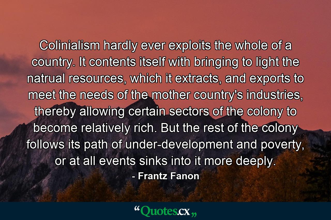 Colinialism hardly ever exploits the whole of a country. It contents itself with bringing to light the natrual resources, which it extracts, and exports to meet the needs of the mother country's industries, thereby allowing certain sectors of the colony to become relatively rich. But the rest of the colony follows its path of under-development and poverty, or at all events sinks into it more deeply. - Quote by Frantz Fanon