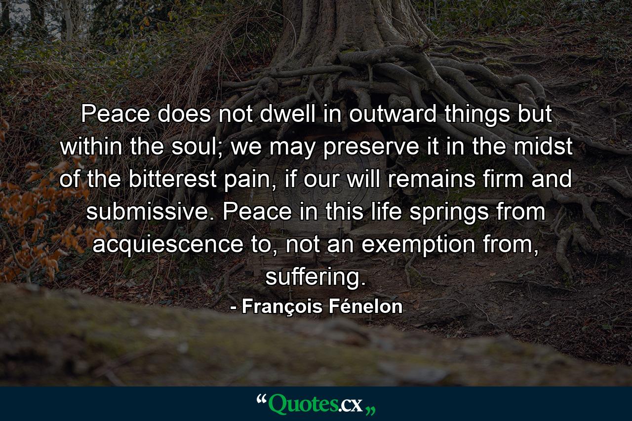 Peace does not dwell in outward things but within the soul; we may preserve it in the midst of the bitterest pain, if our will remains firm and submissive. Peace in this life springs from acquiescence to, not an exemption from, suffering. - Quote by François Fénelon