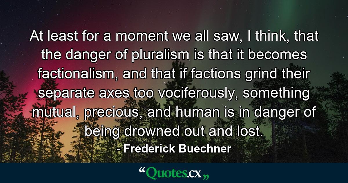 At least for a moment we all saw, I think, that the danger of pluralism is that it becomes factionalism, and that if factions grind their separate axes too vociferously, something mutual, precious, and human is in danger of being drowned out and lost. - Quote by Frederick Buechner