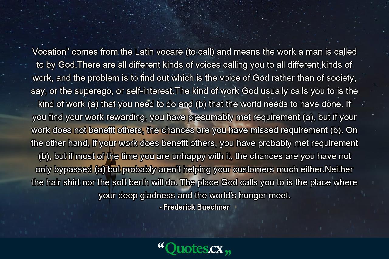 Vocation” comes from the Latin vocare (to call) and means the work a man is called to by God.There are all different kinds of voices calling you to all different kinds of work, and the problem is to find out which is the voice of God rather than of society, say, or the superego, or self-interest.The kind of work God usually calls you to is the kind of work (a) that you need to do and (b) that the world needs to have done. If you find your work rewarding, you have presumably met requirement (a), but if your work does not benefit others, the chances are you have missed requirement (b). On the other hand, if your work does benefit others, you have probably met requirement (b), but if most of the time you are unhappy with it, the chances are you have not only bypassed (a) but probably aren’t helping your customers much either.Neither the hair shirt nor the soft berth will do. The place God calls you to is the place where your deep gladness and the world’s hunger meet. - Quote by Frederick Buechner