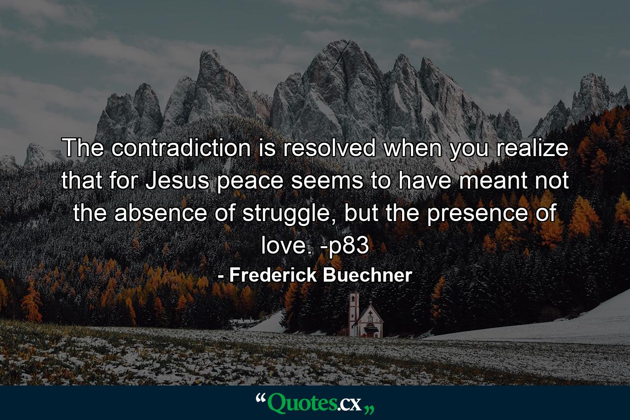 The contradiction is resolved when you realize that for Jesus peace seems to have meant not the absence of struggle, but the presence of love. -p83 - Quote by Frederick Buechner