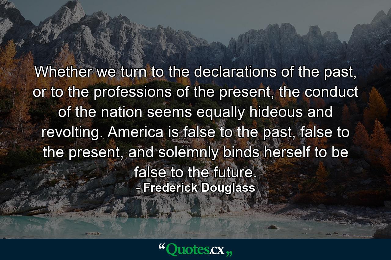 Whether we turn to the declarations of the past, or to the professions of the present, the conduct of the nation seems equally hideous and revolting. America is false to the past, false to the present, and solemnly binds herself to be false to the future. - Quote by Frederick Douglass