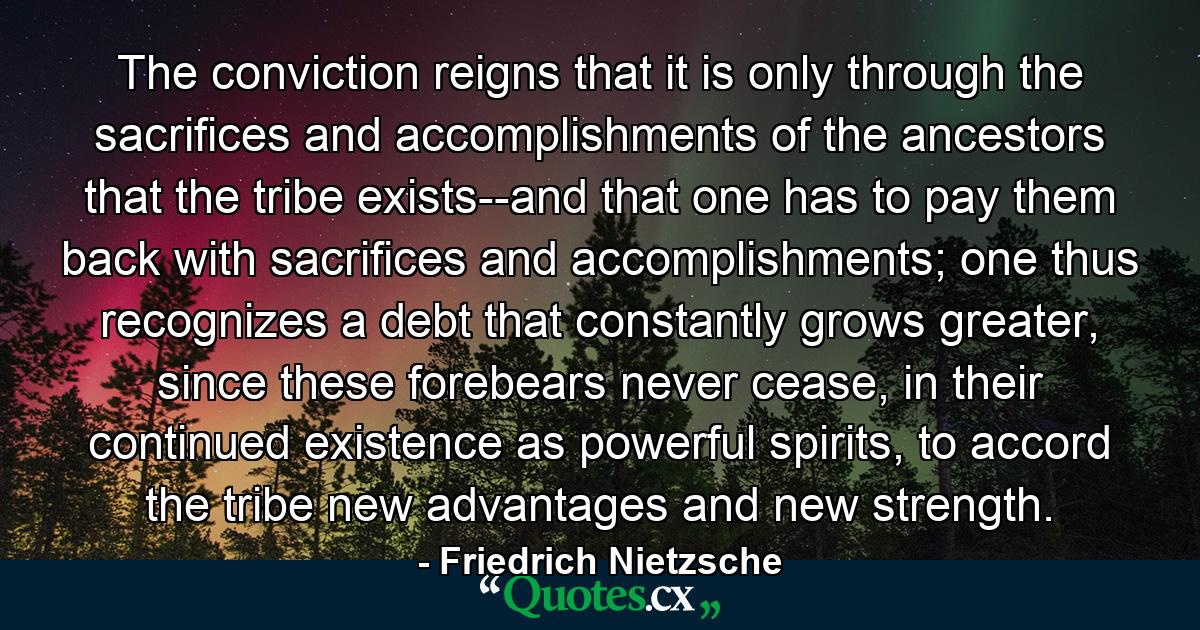 The conviction reigns that it is only through the sacrifices and accomplishments of the ancestors that the tribe exists--and that one has to pay them back with sacrifices and accomplishments; one thus recognizes a debt that constantly grows greater, since these forebears never cease, in their continued existence as powerful spirits, to accord the tribe new advantages and new strength. - Quote by Friedrich Nietzsche