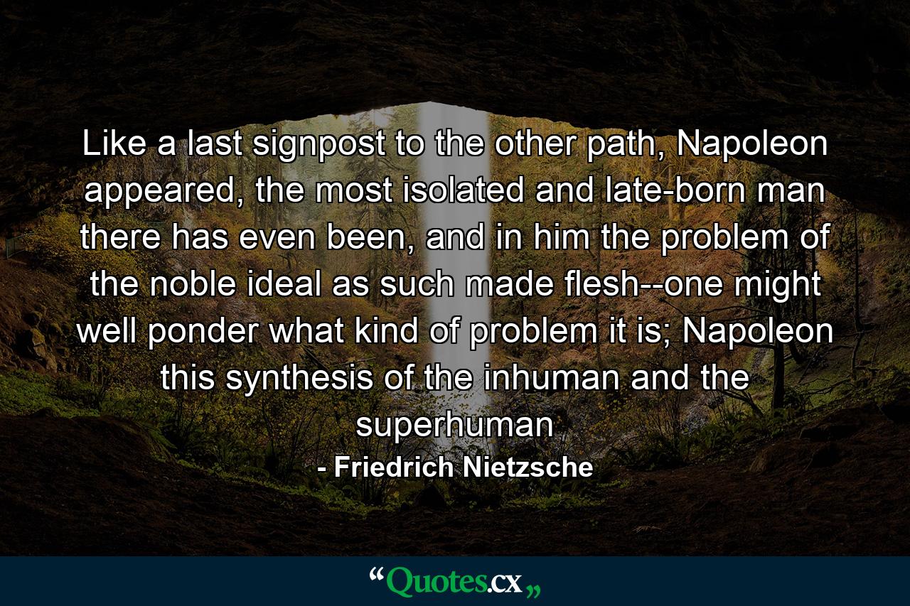 Like a last signpost to the other path, Napoleon appeared, the most isolated and late-born man there has even been, and in him the problem of the noble ideal as such made flesh--one might well ponder what kind of problem it is; Napoleon this synthesis of the inhuman and the superhuman - Quote by Friedrich Nietzsche