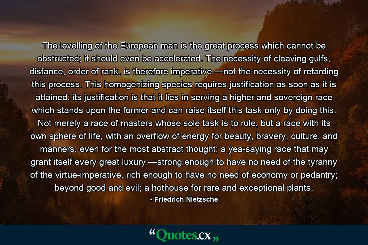 The levelling of the European man is the great process which cannot be obstructed; it should even be accelerated. The necessity of cleaving gulfs, distance, order of rank, is therefore imperative —not the necessity of retarding this process. This homogenizing species requires justification as soon as it is attained: its justification is that it lies in serving a higher and sovereign race which stands upon the former and can raise itself this task only by doing this. Not merely a race of masters whose sole task is to rule, but a race with its own sphere of life, with an overflow of energy for beauty, bravery, culture, and manners, even for the most abstract thought; a yea-saying race that may grant itself every great luxury —strong enough to have no need of the tyranny of the virtue-imperative, rich enough to have no need of economy or pedantry; beyond good and evil; a hothouse for rare and exceptional plants. - Quote by Friedrich Nietzsche