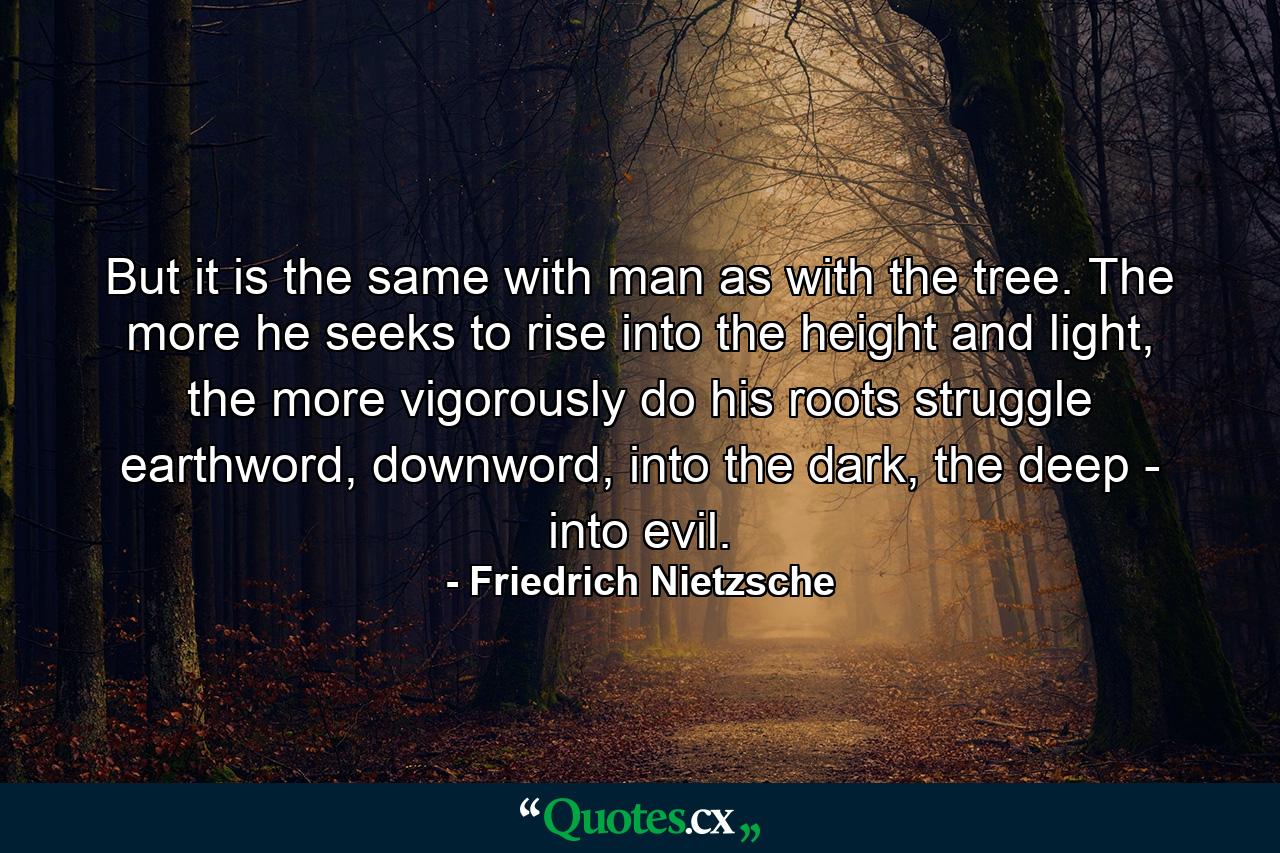 But it is the same with man as with the tree. The more he seeks to rise into the height and light, the more vigorously do his roots struggle earthword, downword, into the dark, the deep - into evil. - Quote by Friedrich Nietzsche