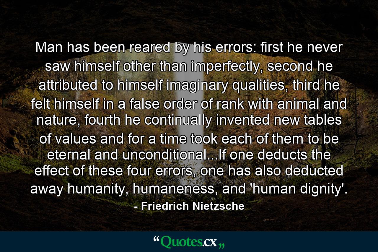 Man has been reared by his errors: first he never saw himself other than imperfectly, second he attributed to himself imaginary qualities, third he felt himself in a false order of rank with animal and nature, fourth he continually invented new tables of values and for a time took each of them to be eternal and unconditional...If one deducts the effect of these four errors, one has also deducted away humanity, humaneness, and 'human dignity'. - Quote by Friedrich Nietzsche