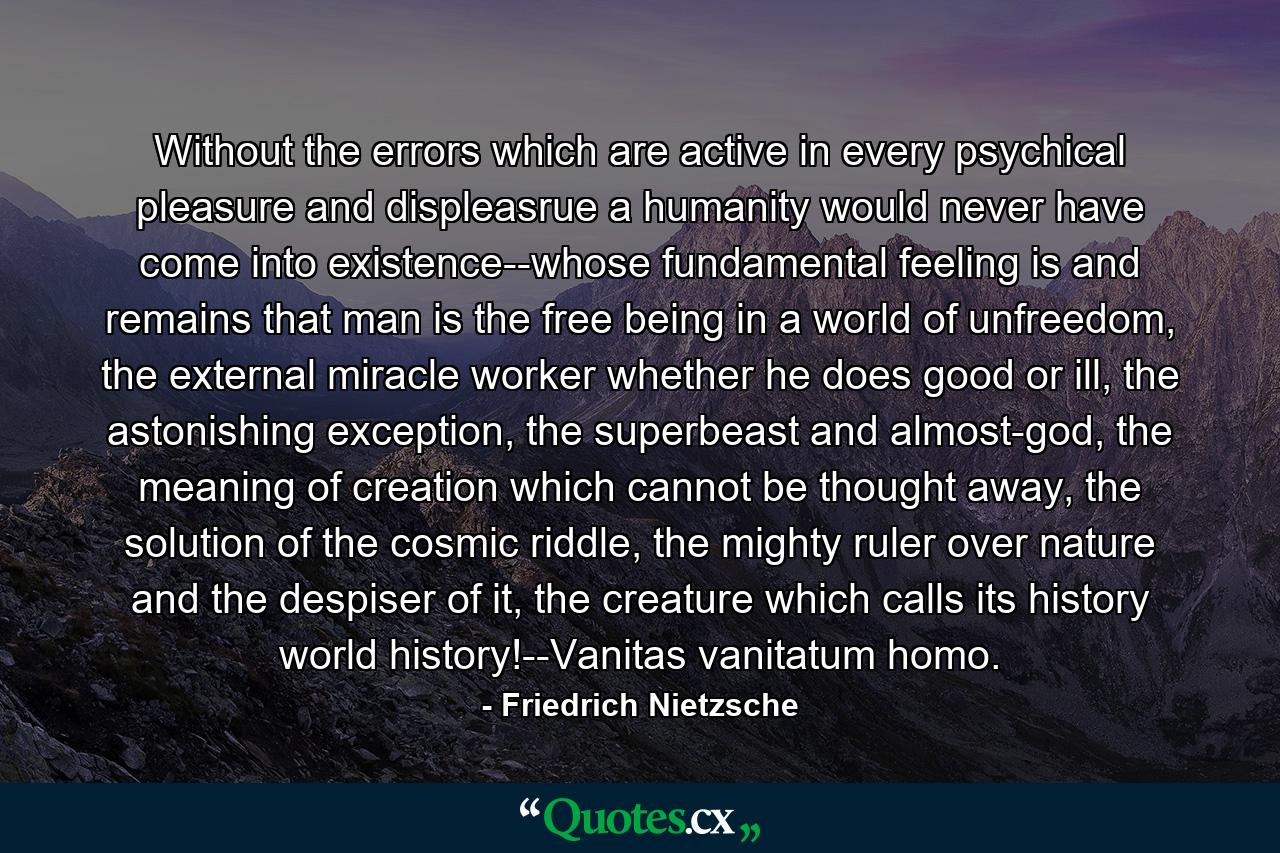 Without the errors which are active in every psychical pleasure and displeasrue a humanity would never have come into existence--whose fundamental feeling is and remains that man is the free being in a world of unfreedom, the external miracle worker whether he does good or ill, the astonishing exception, the superbeast and almost-god, the meaning of creation which cannot be thought away, the solution of the cosmic riddle, the mighty ruler over nature and the despiser of it, the creature which calls its history world history!--Vanitas vanitatum homo. - Quote by Friedrich Nietzsche