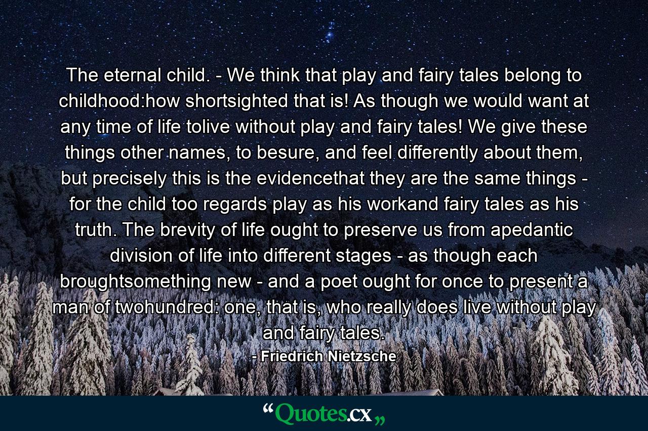 The eternal child. - We think that play and fairy tales belong to childhood:how shortsighted that is! As though we would want at any time of life tolive without play and fairy tales! We give these things other names, to besure, and feel differently about them, but precisely this is the evidencethat they are the same things - for the child too regards play as his workand fairy tales as his truth. The brevity of life ought to preserve us from apedantic division of life into different stages - as though each broughtsomething new - and a poet ought for once to present a man of twohundred: one, that is, who really does live without play and fairy tales. - Quote by Friedrich Nietzsche