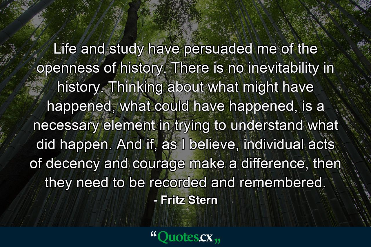 Life and study have persuaded me of the openness of history. There is no inevitability in history. Thinking about what might have happened, what could have happened, is a necessary element in trying to understand what did happen. And if, as I believe, individual acts of decency and courage make a difference, then they need to be recorded and remembered. - Quote by Fritz Stern