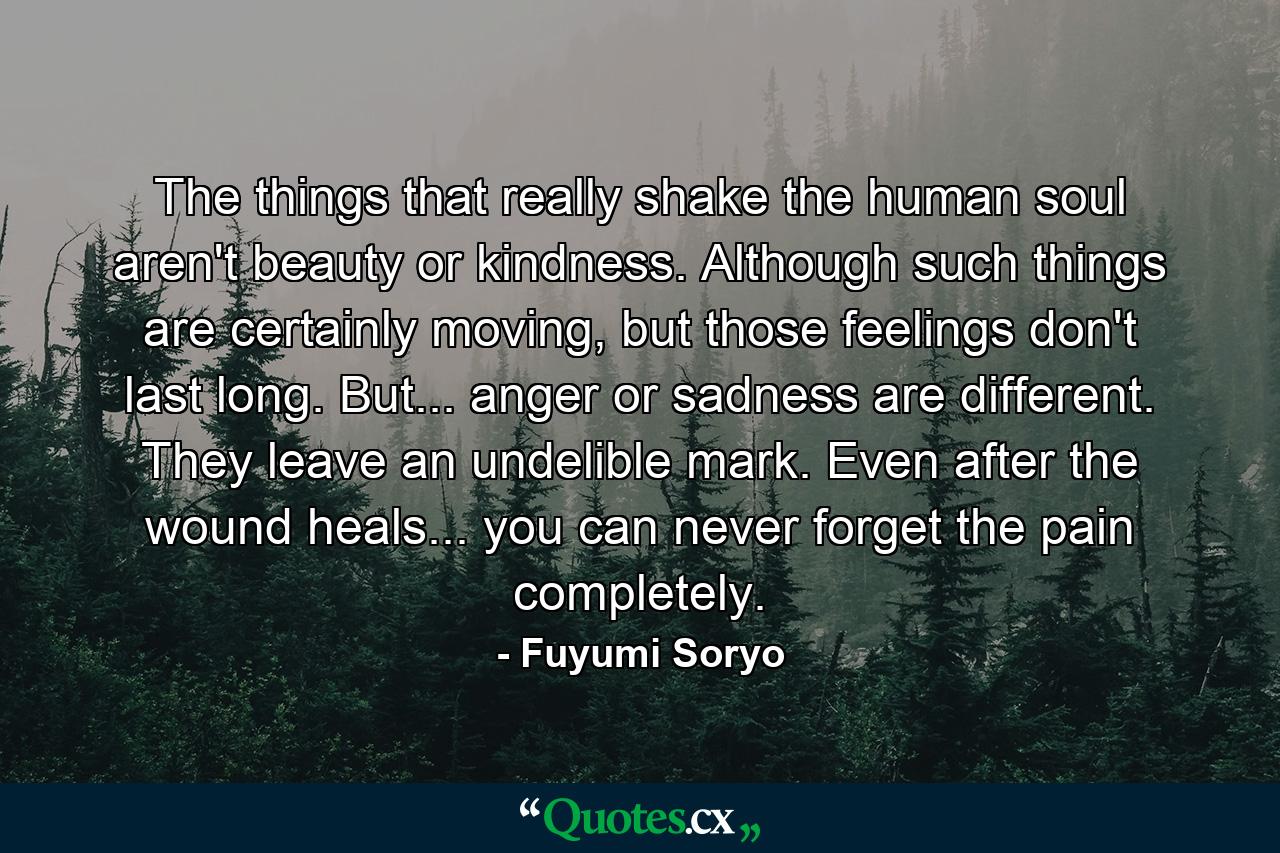 The things that really shake the human soul aren't beauty or kindness. Although such things are certainly moving, but those feelings don't last long. But... anger or sadness are different. They leave an undelible mark. Even after the wound heals... you can never forget the pain completely. - Quote by Fuyumi Soryo